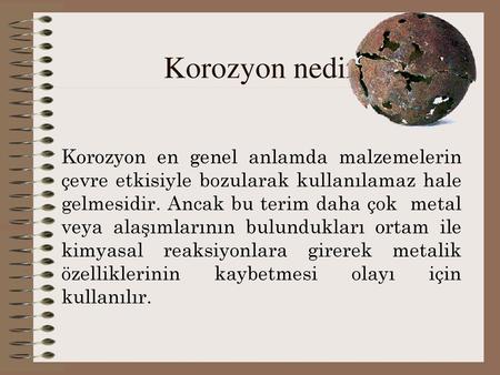 Korozyon nedir? Korozyon en genel anlamda malzemelerin çevre etkisiyle bozularak kullanılamaz hale gelmesidir. Ancak bu terim daha çok metal veya alaşımlarının.