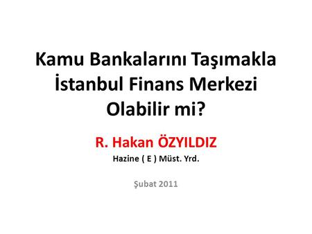Kamu Bankalarını Taşımakla İstanbul Finans Merkezi Olabilir mi? R. Hakan ÖZYILDIZ Hazine ( E ) Müst. Yrd. Şubat 2011.