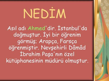 NEDİM Asıl adı Ahmed'dir. İstanbul'da doğmuştur. İyi bir öğrenim görmüş; Arapça, Farsça öğrenmiştir. Nevşehirli Dâmâd İbrahim Paşa'nın özel kütüphanesinin.