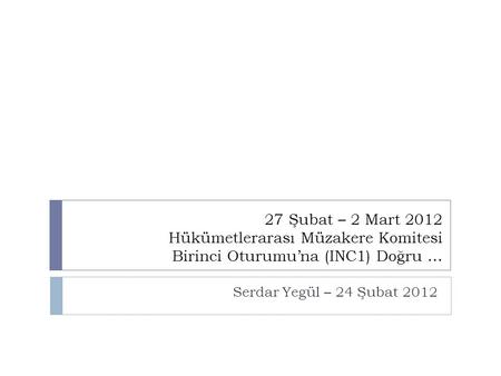27 Şubat – 2 Mart 2012 Hükümetlerarası Müzakere Komitesi Birinci Oturumu’na (INC1) Doğru … Serdar Yegül – 24 Şubat 2012.