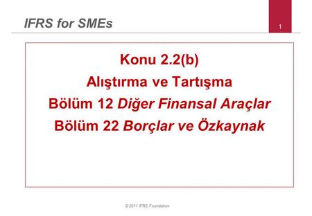 © 2011 IFRS Foundation 1 IFRS for SMEs Konu 2.2(b) Alıştırma ve Tartışma Bölüm 12 Diğer Finansal Araçlar Bölüm 22 Borçlar ve Özkaynak.