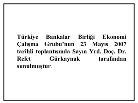 Türkiye Bankalar Birliği Ekonomi Çalışma Grubu’nun 23 Mayıs 2007 tarihli toplantısında Sayın Yrd. Doç. Dr. Refet Gürkaynak tarafından sunulmuştur.