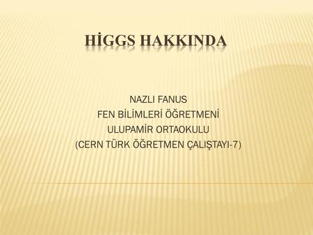 HİGGS HAKKINDA NAZLI FANUS FEN BİLİMLERİ ÖĞRETMENİ ULUPAMİR ORTAOKULU