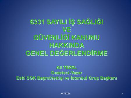 6331 SAYILI İŞ SAĞLIĞI VE GÜVENLİĞİ KANUNU HAKKINDA GENEL DEĞERLENDİRME Ali TEZEL Gazeteci-Yazar Eski SGK Başmüfettişi ve İstanbul Grup Başkanı Ali.