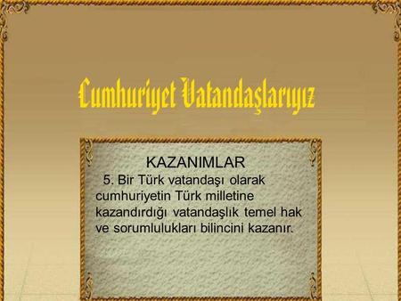 KAZANIMLAR 5. Bir Türk vatandaşı olarak cumhuriyetin Türk milletine kazandırdığı vatandaşlık temel hak ve sorumlulukları bilincini kazanır.