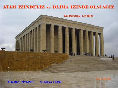 ATAM İZİNDEYİZ ve DAİMA İZİNDE OLACAĞIZ Galatasaray Liseliler ATA’MIZI ZİYARET 3 / Mayıs / 2008.