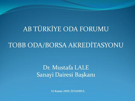 AB TÜRKİYE ODA FORUMU TOBB ODA/BORSA AKREDİTASYONU Dr. Mustafa LALE Sanayi Dairesi Başkanı 16 Kasım 2009, İSTANBUL.