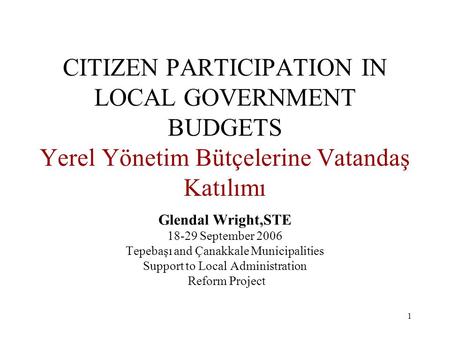 1 CITIZEN PARTICIPATION IN LOCAL GOVERNMENT BUDGETS Yerel Yönetim Bütçelerine Vatandaş Katılımı Glendal Wright,STE 18-29 September 2006 Tepebaşı and Çanakkale.