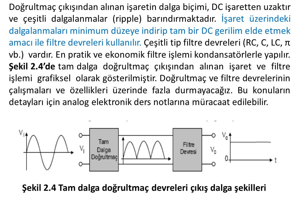 Doğrultmaç çıkışından alınan işaretin dalga biçimi, DC işaretten uzaktır ve çeşitli dalgalanmalar (ripple) barındırmaktadır. İşaret üzerindeki dalgalanmaları minimum düzeye indirip tam bir DC gerilim elde etmek amacı ile filtre devreleri kullanılır. Çeşitli tip filtre devreleri (RC, C, LC, π vb.) vardır. En pratik ve ekonomik filtre işlemi kondansatörlerle yapılır. Şekil 2.4’de tam dalga doğrultmaç çıkışından alınan işaret ve filtre işlemi grafiksel olarak gösterilmiştir. Doğrultmaç ve filtre devrelerinin çalışmaları ve özellikleri üzerinde fazla durmayacağız. Bu konuların detayları için analog elektronik ders notlarına müracaat edilebilir.