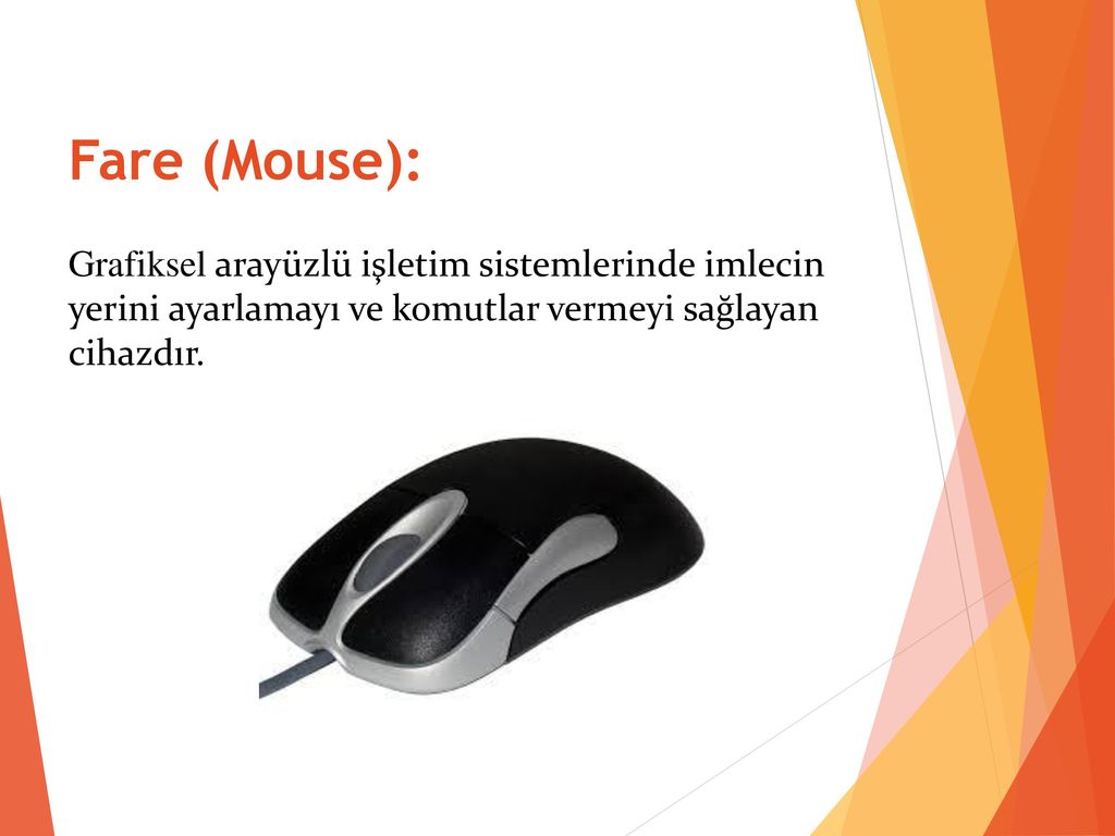 Fare (Mouse): Grafiksel arayüzlü işletim sistemlerinde imlecin yerini ayarlamayı ve komutlar vermeyi sağlayan cihazdır.