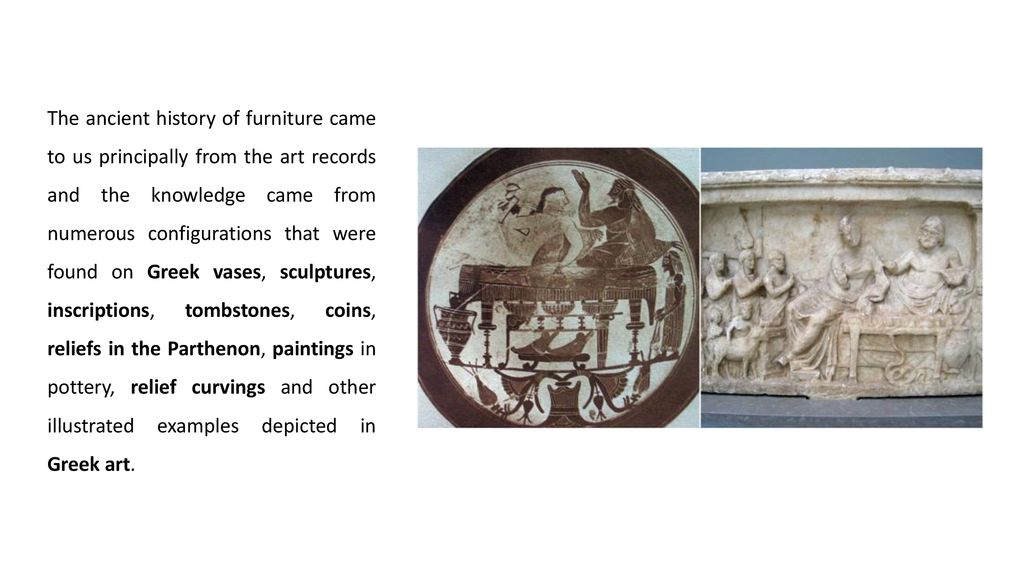 The ancient history of furniture came to us principally from the art records and the knowledge came from numerous configurations that were found on Greek vases, sculptures, inscriptions, tombstones, coins, reliefs in the Parthenon, paintings in pottery, relief curvings and other illustrated examples depicted in Greek art.