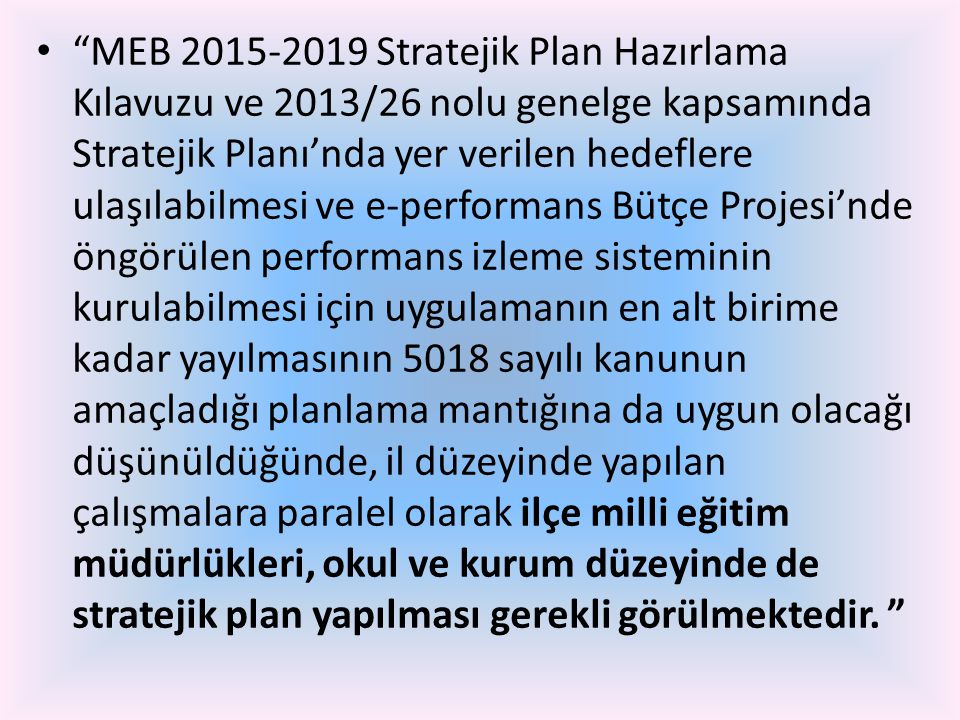 MEB Stratejik Plan Hazırlama Kılavuzu ve 2013/26 nolu genelge kapsamında Stratejik Planı’nda yer verilen hedeflere ulaşılabilmesi ve e-performans Bütçe Projesi’nde öngörülen performans izleme sisteminin kurulabilmesi için uygulamanın en alt birime kadar yayılmasının 5018 sayılı kanunun amaçladığı planlama mantığına da uygun olacağı düşünüldüğünde, il düzeyinde yapılan çalışmalara paralel olarak ilçe milli eğitim müdürlükleri, okul ve kurum düzeyinde de stratejik plan yapılması gerekli görülmektedir.