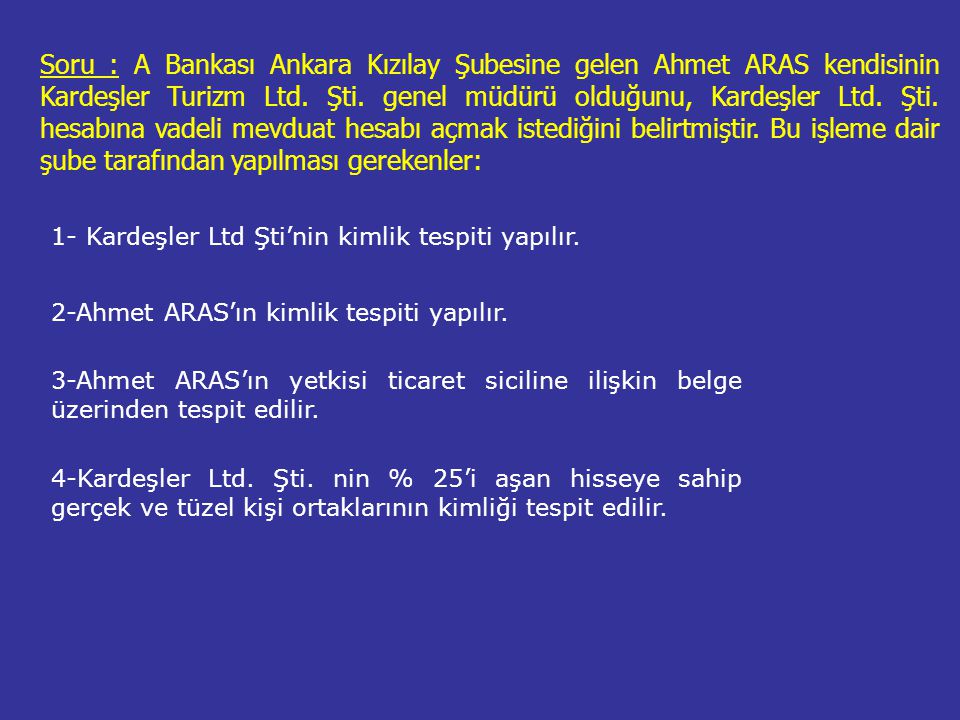 Soru : A Bankası Ankara Kızılay Şubesine gelen Ahmet ARAS kendisinin Kardeşler Turizm Ltd. Şti. genel müdürü olduğunu, Kardeşler Ltd. Şti. hesabına vadeli mevduat hesabı açmak istediğini belirtmiştir. Bu işleme dair şube tarafından yapılması gerekenler:
