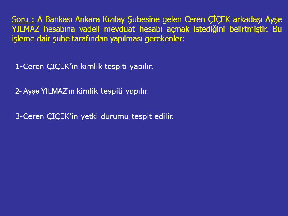 Soru : A Bankası Ankara Kızılay Şubesine gelen Ceren ÇİÇEK arkadaşı Ayşe YILMAZ hesabına vadeli mevduat hesabı açmak istediğini belirtmiştir. Bu işleme dair şube tarafından yapılması gerekenler:
