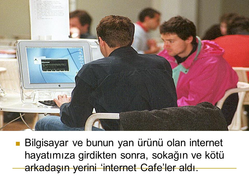 Bilgisayar ve bunun yan ürünü olan internet hayatımıza girdikten sonra, sokağın ve kötü arkadaşın yerini ‘internet Cafe’ler aldı.