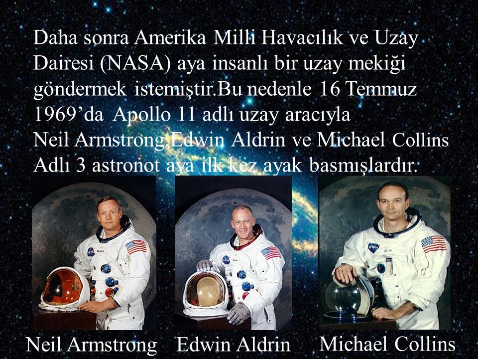 Daha sonra Amerika Milli Havacılık ve Uzay Dairesi (NASA) aya insanlı bir uzay mekiği göndermek istemiştir.Bu nedenle 16 Temmuz 1969’da Apollo 11 adlı uzay aracıyla Neil Armstrong,Edwin Aldrin ve Michael Collins