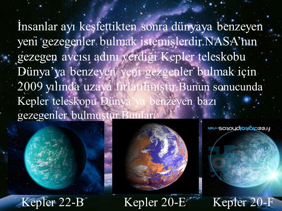 İnsanlar ayı keşfettikten sonra dünyaya benzeyen yeni gezegenler bulmak istemişlerdir.NASA’nın gezegen avcısı adını verdiği Kepler teleskobu Dünya’ya benzeyen yeni gezgenler bulmak için 2009 yılında uzaya fırlatılmıştır.Bunun sonucunda