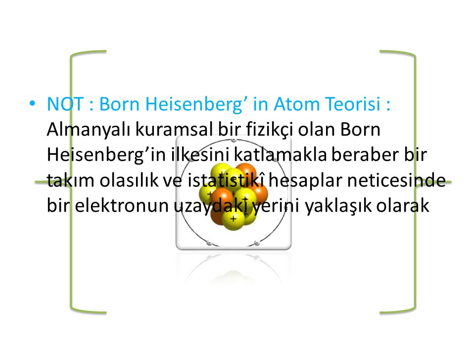 NOT : Born Heisenberg’ in Atom Teorisi : Almanyalı kuramsal bir fizikçi olan Born Heisenberg’in ilkesini katlamakla beraber bir takım olasılık ve istatistikî hesaplar neticesinde bir elektronun uzaydaki yerini yaklaşık olarak