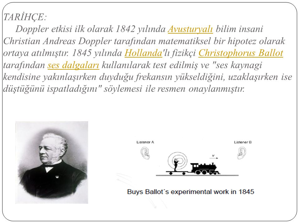 TARİHÇE: Doppler etkisi ilk olarak 1842 yılında Avusturyalı bilim insani Christian Andreas Doppler tarafından matematiksel bir hipotez olarak ortaya atılmıştır.