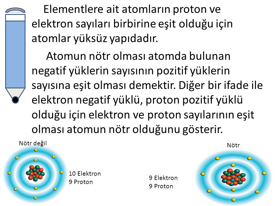 Elementlere ait atomların proton ve elektron sayıları birbirine eşit olduğu için atomlar yüksüz yapıdadır. Atomun nötr olması atomda bulunan negatif yüklerin sayısının pozitif yüklerin sayısına eşit olması demektir. Diğer bir ifade ile elektron negatif yüklü, proton pozitif yüklü olduğu için elektron ve proton sayılarının eşit olması atomun nötr olduğunu gösterir.