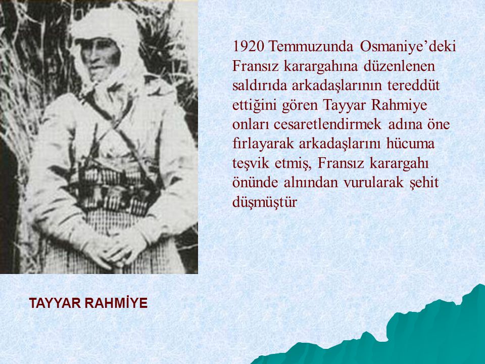 1920 Temmuzunda Osmaniye’deki Fransız karargahına düzenlenen saldırıda arkadaşlarının tereddüt ettiğini gören Tayyar Rahmiye onları cesaretlendirmek adına öne fırlayarak arkadaşlarını hücuma teşvik etmiş, Fransız karargahı önünde alnından vurularak şehit düşmüştür