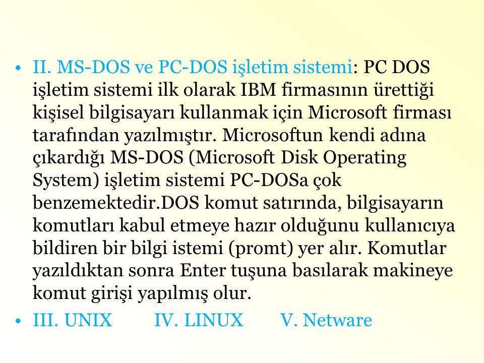 II. MS-DOS ve PC-DOS işletim sistemi: PC DOS işletim sistemi ilk olarak IBM firmasının ürettiği kişisel bilgisayarı kullanmak için Microsoft firması tarafından yazılmıştır. Microsoftun kendi adına çıkardığı MS-DOS (Microsoft Disk Operating System) işletim sistemi PC-DOSa çok benzemektedir.DOS komut satırında, bilgisayarın komutları kabul etmeye hazır olduğunu kullanıcıya bildiren bir bilgi istemi (promt) yer alır. Komutlar yazıldıktan sonra Enter tuşuna basılarak makineye komut girişi yapılmış olur.