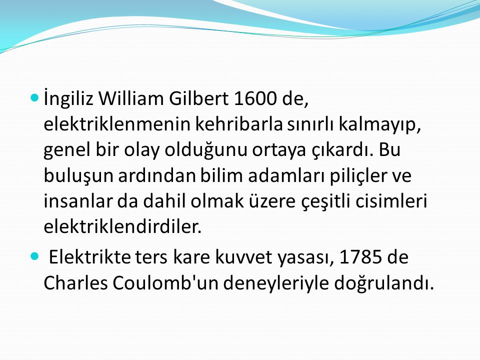 İngiliz William Gilbert 1600 de, elektriklenmenin kehribarla sınırlı kalmayıp, genel bir olay olduğunu ortaya çıkardı. Bu buluşun ardından bilim adamları piliçler ve insanlar da dahil olmak üzere çeşitli cisimleri elektriklendirdiler.