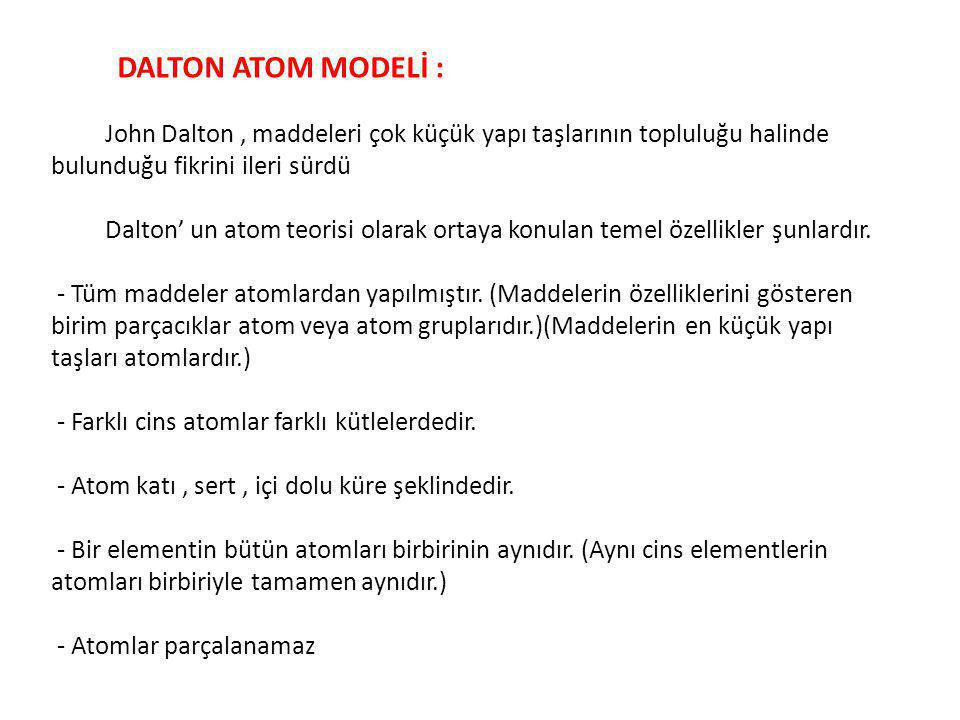 DALTON ATOM MODELİ : John Dalton , maddeleri çok küçük yapı taşlarının topluluğu halinde bulunduğu fikrini ileri sürdü Dalton’ un atom teorisi olarak ortaya konulan temel özellikler şunlardır. - Tüm maddeler atomlardan yapılmıştır. (Maddelerin özelliklerini gösteren birim parçacıklar atom veya atom gruplarıdır.)(Maddelerin en küçük yapı taşları atomlardır.)