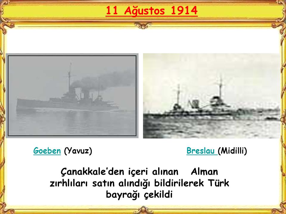 11 Ağustos 1914 Goeben (Yavuz) Breslau (Midilli) Çanakkale’den içeri alınan Alman zırhlıları satın alındığı bildirilerek Türk bayrağı çekildi.