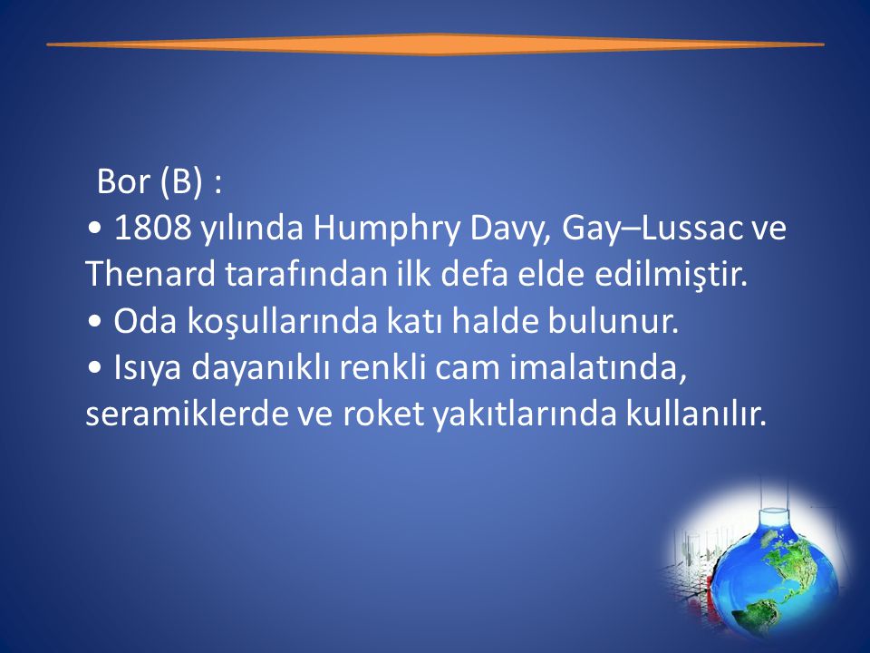 Bor (B) : • 1808 yılında Humphry Davy, Gay–Lussac ve Thenard tarafından ilk defa elde edilmiştir.