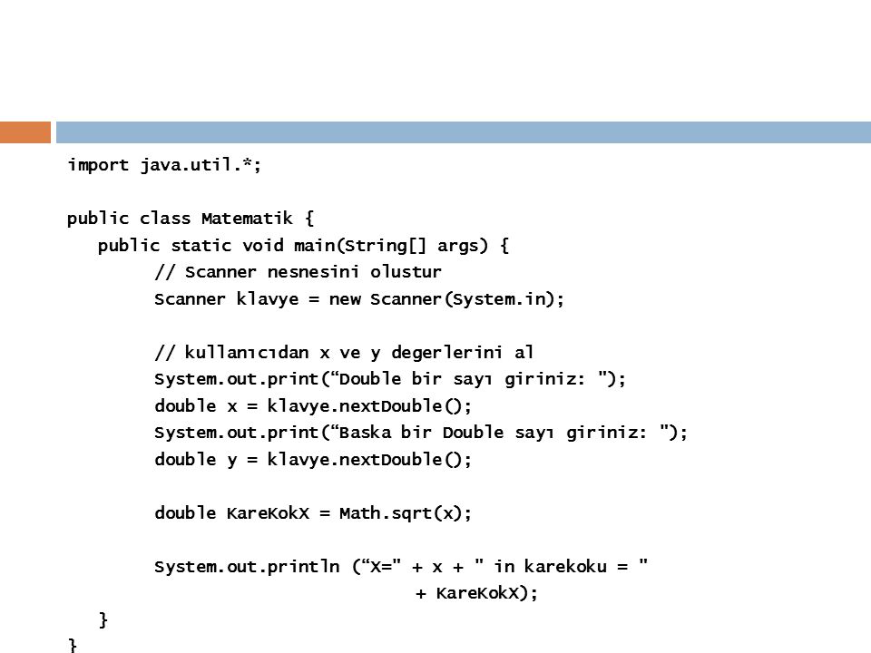 import java.util.*; public class Matematik { public static void main(String[] args) { // Scanner nesnesini olustur Scanner klavye = new Scanner(System.in); // kullanıcıdan x ve y degerlerini al System.out.print( Double bir sayı giriniz: ); double x = klavye.nextDouble(); System.out.print( Baska bir Double sayı giriniz: ); double y = klavye.nextDouble(); double KareKokX = Math.sqrt(x); System.out.println ( X= + x + in karekoku = + KareKokX); }
