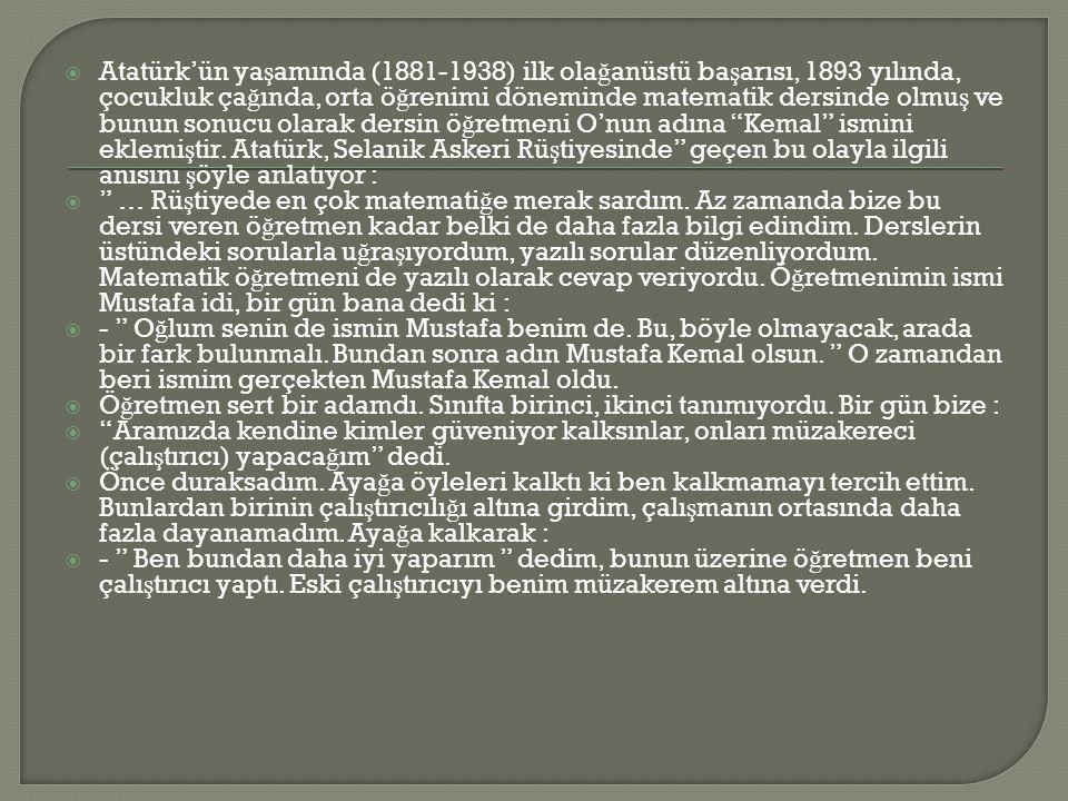 Atatürk’ün yaşamında ( ) ilk olağanüstü başarısı, 1893 yılında, çocukluk çağında, orta öğrenimi döneminde matematik dersinde olmuş ve bunun sonucu olarak dersin öğretmeni O’nun adına Kemal ismini eklemiştir. Atatürk, Selanik Askeri Rüştiyesinde geçen bu olayla ilgili anısını şöyle anlatıyor :