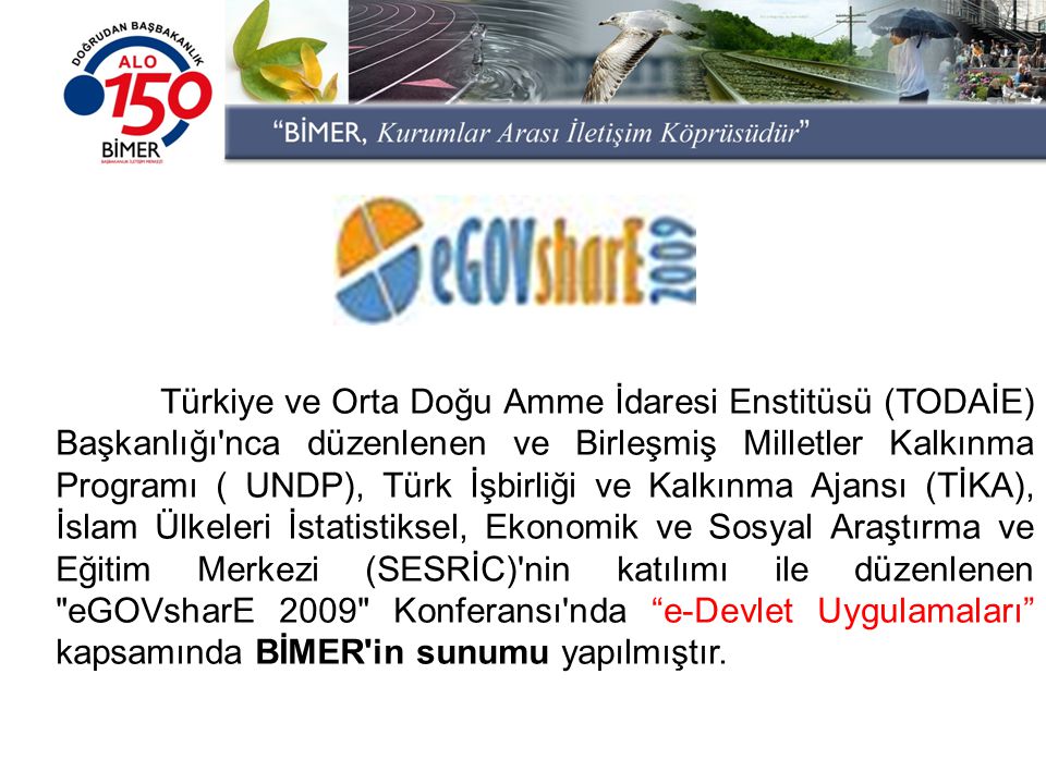 Türkiye ve Orta Doğu Amme İdaresi Enstitüsü (TODAİE) Başkanlığı nca düzenlenen ve Birleşmiş Milletler Kalkınma Programı ( UNDP), Türk İşbirliği ve Kalkınma Ajansı (TİKA), İslam Ülkeleri İstatistiksel, Ekonomik ve Sosyal Araştırma ve Eğitim Merkezi (SESRİC) nin katılımı ile düzenlenen eGOVsharE 2009 Konferansı nda e-Devlet Uygulamaları kapsamında BİMER in sunumu yapılmıştır.