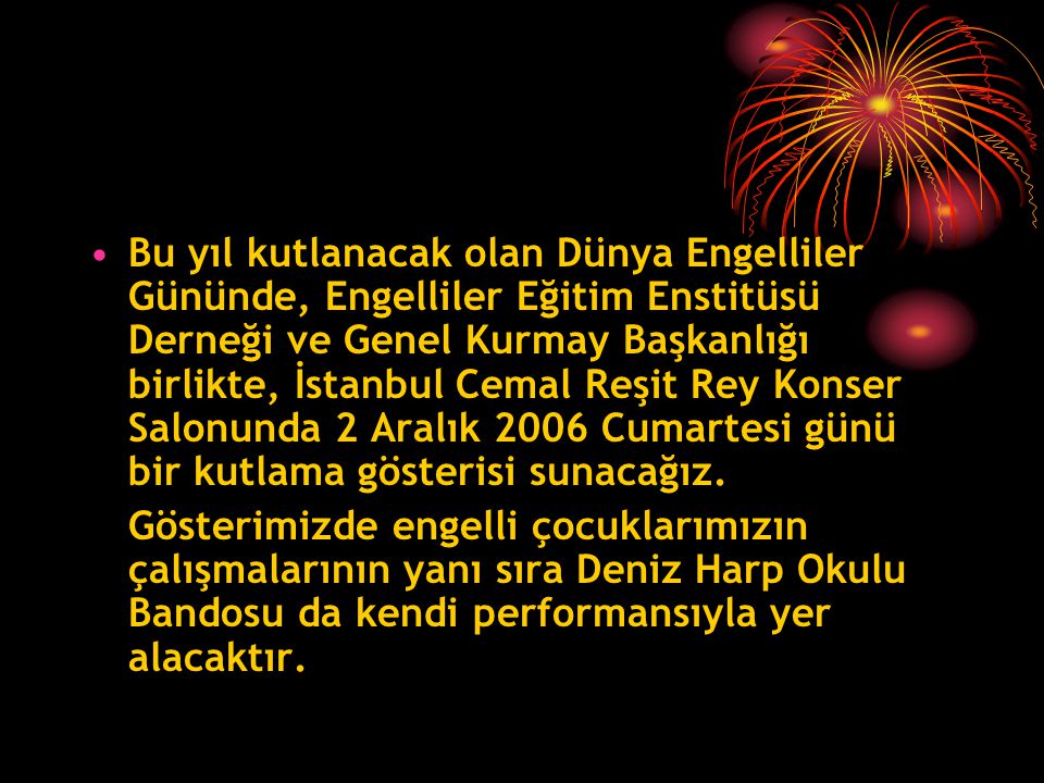 Bu yıl kutlanacak olan Dünya Engelliler Gününde, Engelliler Eğitim Enstitüsü Derneği ve Genel Kurmay Başkanlığı birlikte, İstanbul Cemal Reşit Rey Konser Salonunda 2 Aralık 2006 Cumartesi günü bir kutlama gösterisi sunacağız.