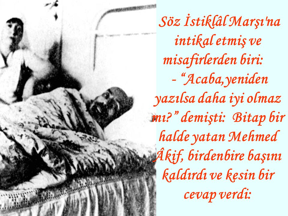 Söz İstiklâl Marşı na intikal etmiş ve misafirlerden biri: - Acaba,yeniden yazılsa daha iyi olmaz mı demişti: Bitap bir halde yatan Mehmed Âkif, birdenbire başını kaldırdı ve kesin bir cevap verdi: