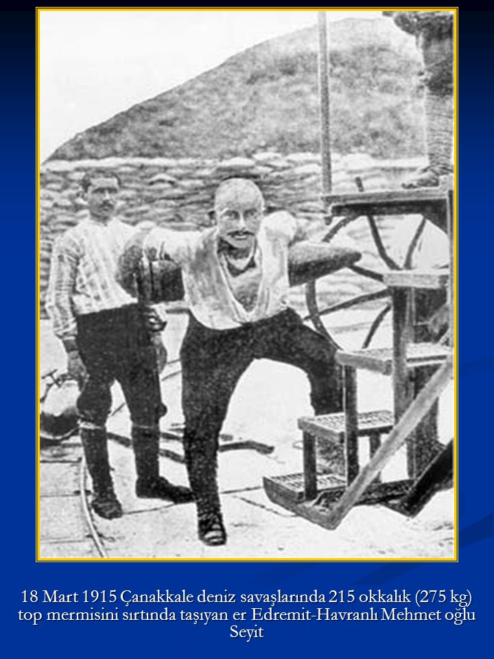 18 Mart 1915 Çanakkale deniz savaşlarında 215 okkalık (275 kg) top mermisini sırtında taşıyan er Edremit-Havranlı Mehmet oğlu Seyit