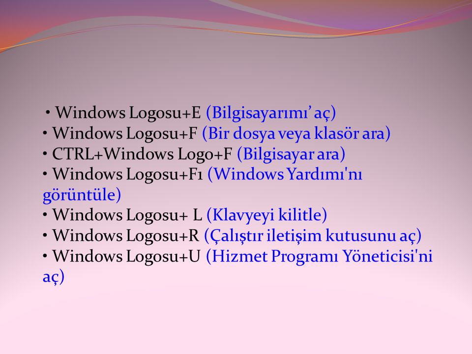 • Windows Logosu+E (Bilgisayarımı’ aç) • Windows Logosu+F (Bir dosya veya klasör ara) • CTRL+Windows Logo+F (Bilgisayar ara) • Windows Logosu+F1 (Windows Yardımı nı görüntüle) • Windows Logosu+ L (Klavyeyi kilitle) • Windows Logosu+R (Çalıştır iletişim kutusunu aç) • Windows Logosu+U (Hizmet Programı Yöneticisi ni aç)