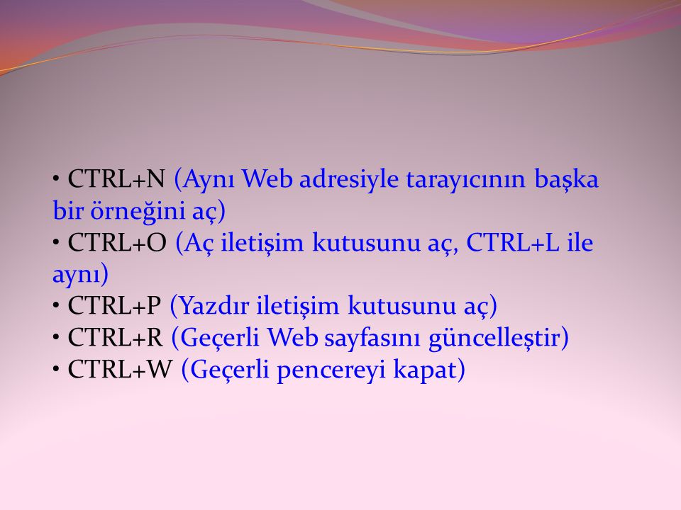 • CTRL+N (Aynı Web adresiyle tarayıcının başka bir örneğini aç) • CTRL+O (Aç iletişim kutusunu aç, CTRL+L ile aynı) • CTRL+P (Yazdır iletişim kutusunu aç) • CTRL+R (Geçerli Web sayfasını güncelleştir) • CTRL+W (Geçerli pencereyi kapat)