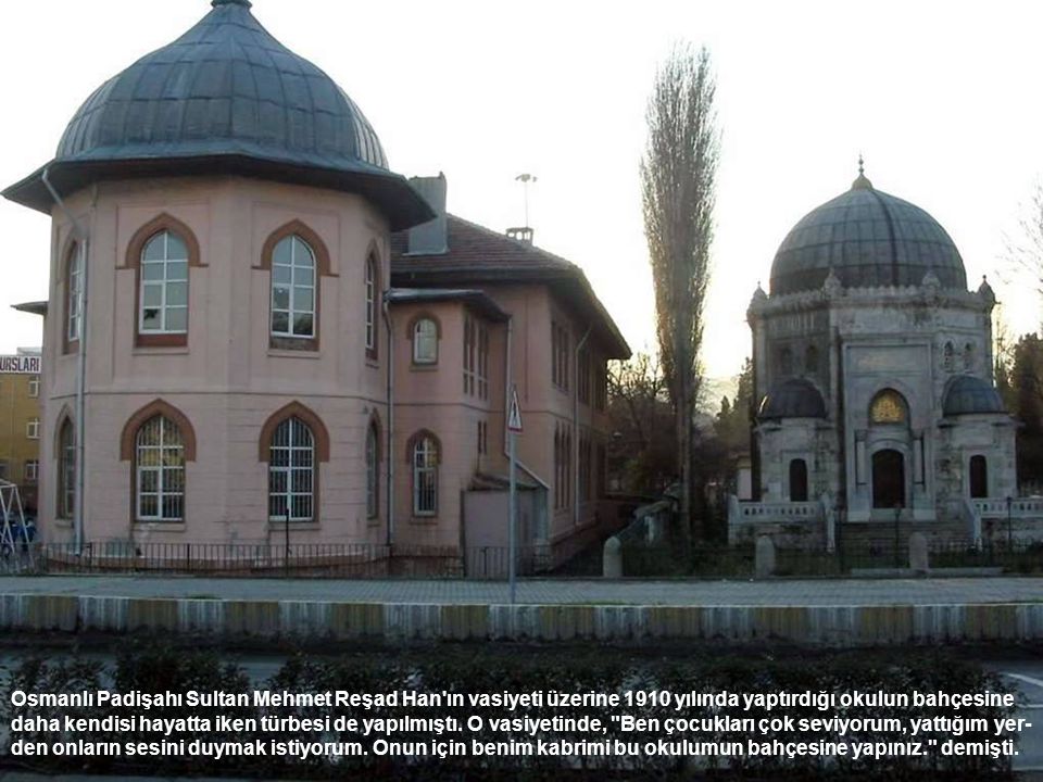 Osmanlı Padişahı Sultan Mehmet Reşad Han ın vasiyeti üzerine 1910 yılında yaptırdığı okulun bahçesine daha kendisi hayatta iken türbesi de yapılmıştı.