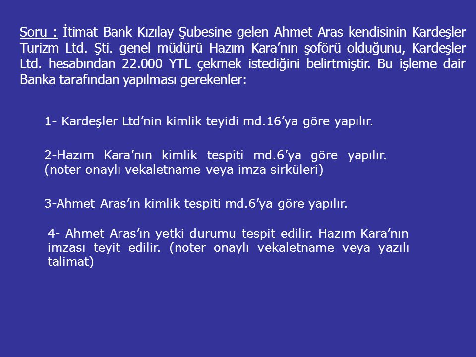 Soru : İtimat Bank Kızılay Şubesine gelen Ahmet Aras kendisinin Kardeşler Turizm Ltd. Şti. genel müdürü Hazım Kara’nın şoförü olduğunu, Kardeşler Ltd. hesabından YTL çekmek istediğini belirtmiştir. Bu işleme dair Banka tarafından yapılması gerekenler: