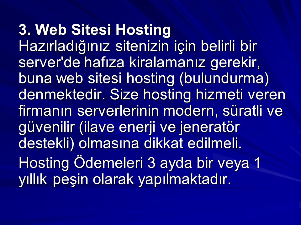 3. Web Sitesi Hosting Hazırladığınız sitenizin için belirli bir server de hafıza kiralamanız gerekir, buna web sitesi hosting (bulundurma) denmektedir. Size hosting hizmeti veren firmanın serverlerinin modern, süratli ve güvenilir (ilave enerji ve jeneratör destekli) olmasına dikkat edilmeli.
