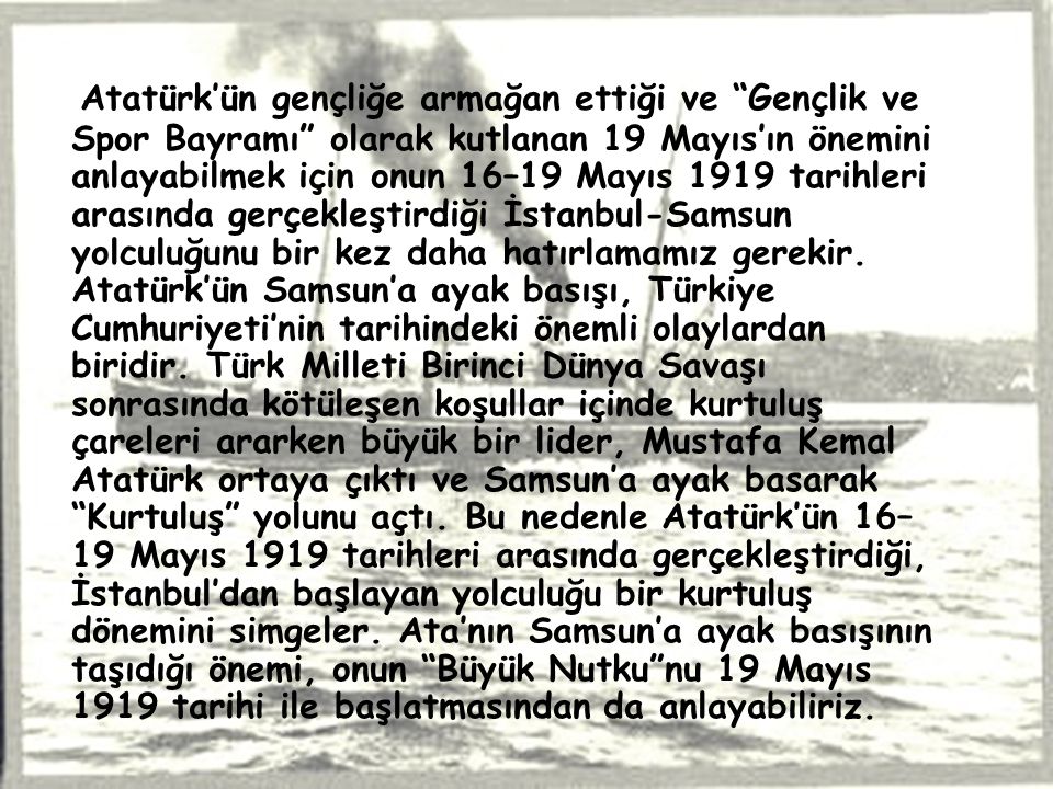 Atatürk’ün gençliğe armağan ettiği ve Gençlik ve Spor Bayramı olarak kutlanan 19 Mayıs’ın önemini anlayabilmek için onun 16–19 Mayıs 1919 tarihleri arasında gerçekleştirdiği İstanbul-Samsun yolculuğunu bir kez daha hatırlamamız gerekir.