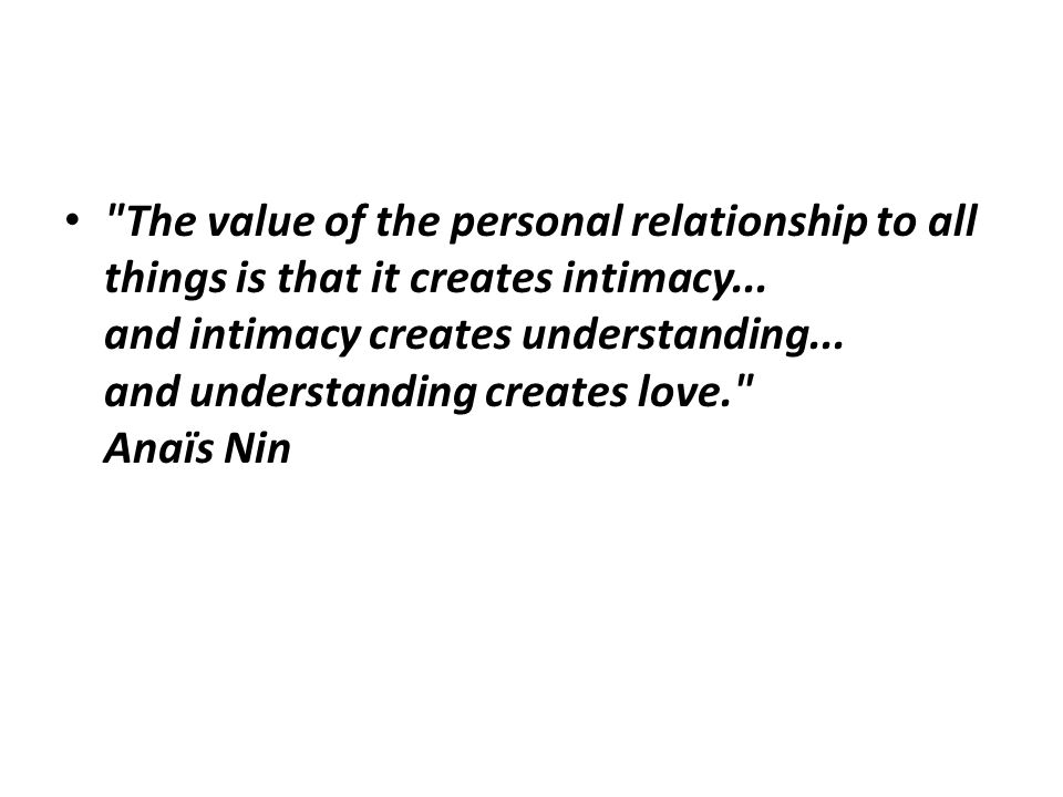 The value of the personal relationship to all things is that it creates intimacy...