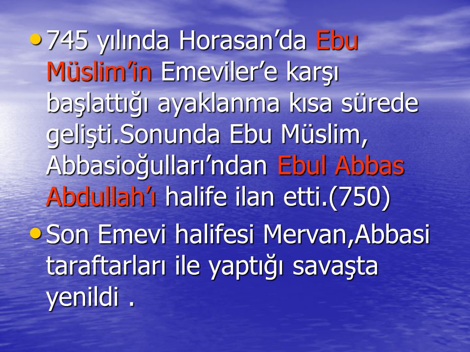745 yılında Horasan’da Ebu Müslim’in Emeviler’e karşı başlattığı ayaklanma kısa sürede gelişti.Sonunda Ebu Müslim, Abbasioğulları’ndan Ebul Abbas Abdullah’ı halife ilan etti.(750)