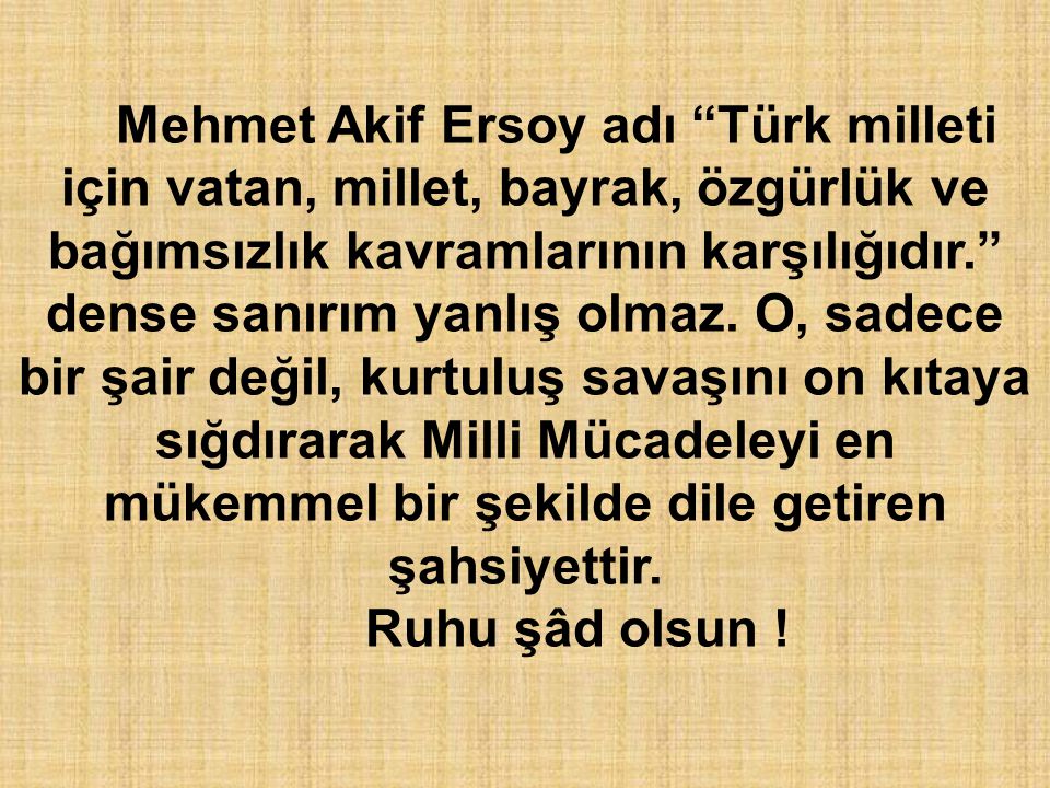 Mehmet Akif Ersoy adı Türk milleti için vatan, millet, bayrak, özgürlük ve bağımsızlık kavramlarının karşılığıdır. dense sanırım yanlış olmaz. O, sadece bir şair değil, kurtuluş savaşını on kıtaya sığdırarak Milli Mücadeleyi en mükemmel bir şekilde dile getiren şahsiyettir.