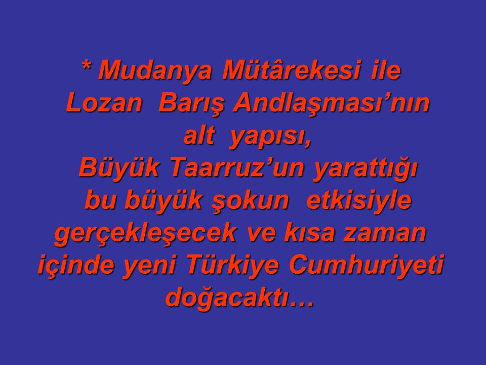 * Mudanya Mütârekesi ile Lozan Barış Andlaşması’nın alt yapısı, Büyük Taarruz’un yarattığı bu büyük şokun etkisiyle gerçekleşecek ve kısa zaman içinde yeni Türkiye Cumhuriyeti doğacaktı…