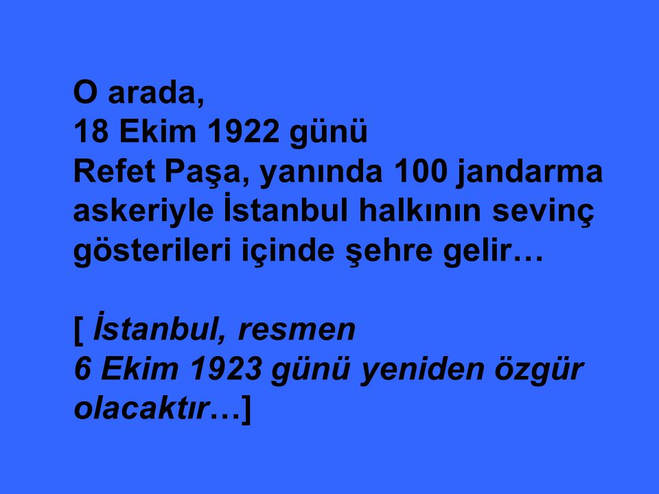 O arada, 18 Ekim 1922 günü Refet Paşa, yanında 100 jandarma askeriyle İstanbul halkının sevinç gösterileri içinde şehre gelir… [ İstanbul, resmen 6 Ekim 1923 günü yeniden özgür olacaktır…]