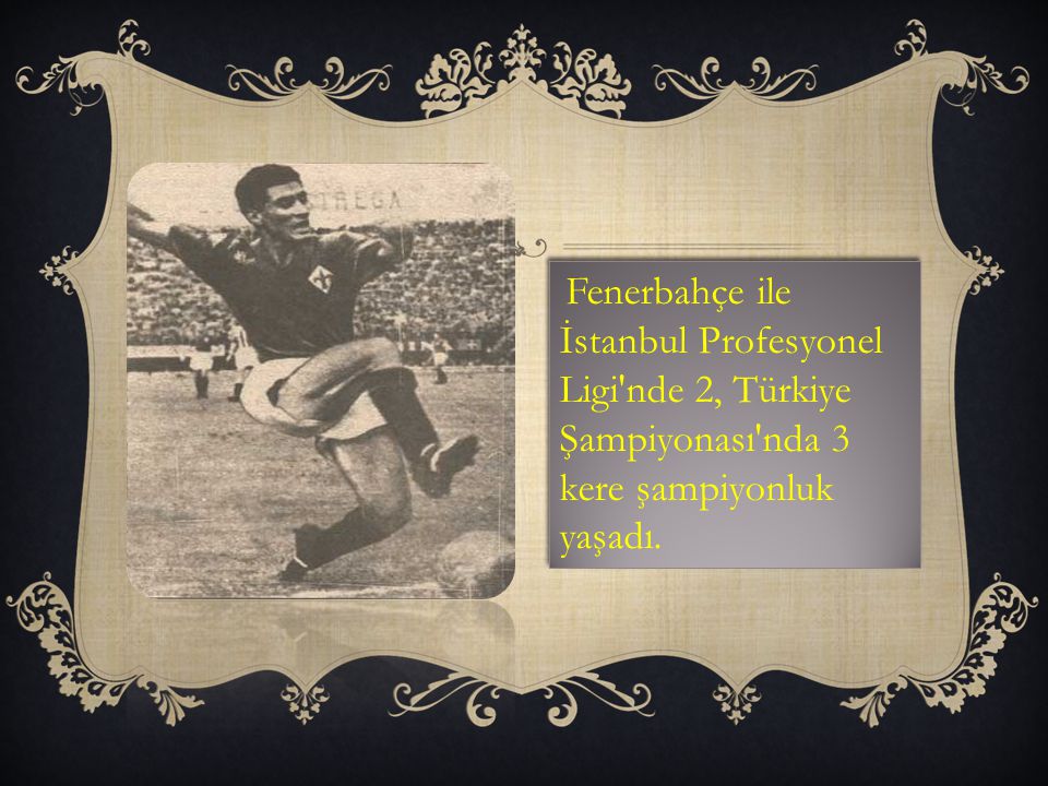 Fenerbahçe ile İstanbul Profesyonel Ligi nde 2, Türkiye Şampiyonası nda 3 kere şampiyonluk yaşadı.