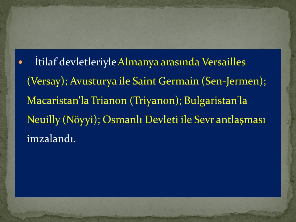 İtilaf devletleriyle Almanya arasında Versailles (Versay); Avusturya ile Saint Germain (Sen-Jermen); Macaristan la Trianon (Triyanon); Bulgaristan la Neuilly (Nöyyi); Osmanlı Devleti ile Sevr antlaşması imzalandı.