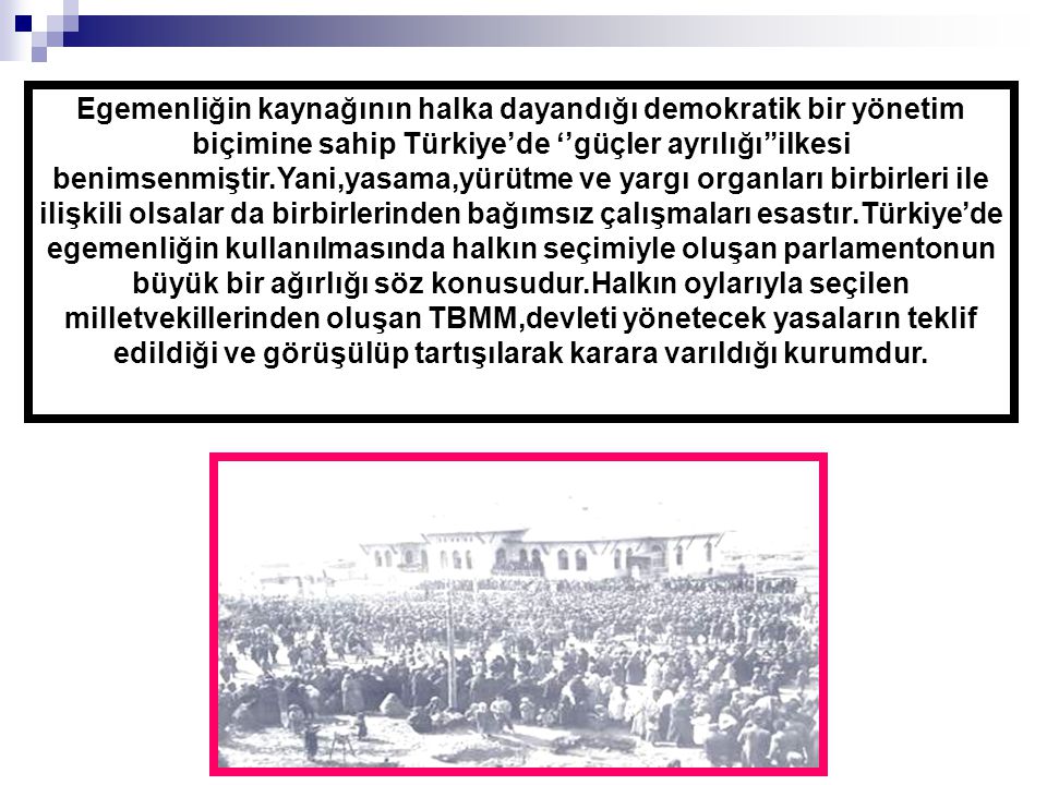 Egemenliğin kaynağının halka dayandığı demokratik bir yönetim biçimine sahip Türkiye’de ‘’güçler ayrılığı’’ilkesi benimsenmiştir.Yani,yasama,yürütme ve yargı organları birbirleri ile ilişkili olsalar da birbirlerinden bağımsız çalışmaları esastır.Türkiye’de egemenliğin kullanılmasında halkın seçimiyle oluşan parlamentonun büyük bir ağırlığı söz konusudur.Halkın oylarıyla seçilen milletvekillerinden oluşan TBMM,devleti yönetecek yasaların teklif edildiği ve görüşülüp tartışılarak karara varıldığı kurumdur.